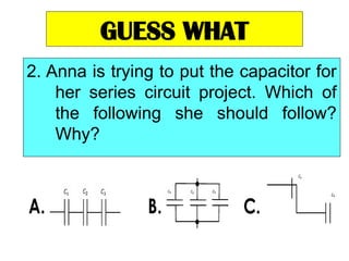GUESS WHAT
2. Anna is trying to put the capacitor for
her series circuit project. Which of
the following she should follow?
Why?
 