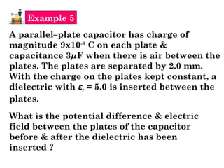 Example 5
A parallel–plate capacitor has charge of
magnitude 9x10-6
C on each plate &
capacitance 3μF when there is air between the
plates. The plates are separated by 2.0 mm.
With the charge on the plates kept constant, a
dielectric with εr = 5.0 is inserted between the
plates.
What is the potential difference & electric
field between the plates of the capacitor
before & after the dielectric has been
inserted ?
 