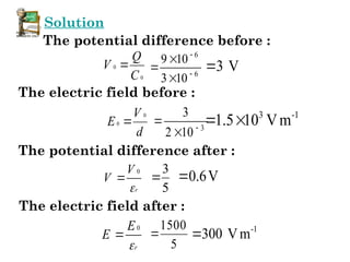 Solution
The potential difference before :
0
0
C
Q
V 
6
6
10
3
10
9




 3 V

The electric field before :
d
V
E
0
0  3
10
2
3



3 -1
1.5 10 Vm
 
The potential difference after :
r
V
V

0

5
3
 0.6V

The electric field after :
r
E
E

0

5
1500
 -1
300 Vm

 
