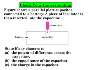 Check Your Understanding
Figure shows a parallel plate capacitor
connected to a battery. A piece of insulator is
then inserted into the capacitor.
State if any changes to
(a) the potential difference across the
capacitor.
(b) the capacitance of the capacitor
(c) the charge in the capacitor.
capacitor
insulator
battery
 