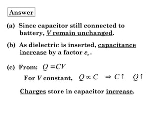 Answer
(a) Since capacitor still connected to
battery, V remain unchanged.
(b) As dielectric is inserted, capacitance
increase by a factor εr .
(c) From: CV
Q 
For V constant, C
Q  

 Q
C
Charges store in capacitor increase.
 