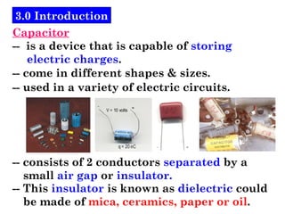 3.0 Introduction
Capacitor
-- is a device that is capable of storing
electric charges.
-- come in different shapes & sizes.
-- used in a variety of electric circuits.
-- consists of 2 conductors separated by a
small air gap or insulator.
-- This insulator is known as dielectric could
be made of mica, ceramics, paper or oil.
 