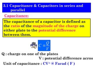 The capacitance of a capacitor is defined as
the ratio of the magnitude of the charge on
either plate to the potential difference
between them.
V
Q
C 
Q : charge on one of the plates
V : potential difference across
Unit of capacitance : CV-1
@ Farad ( F )
3.1 Capacitance & Capacitors in series and
parallel
Capacitance:
 