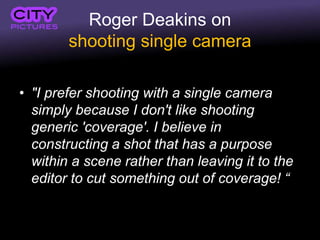 Roger Deakins on
shooting single camera
• "I prefer shooting with a single camera
simply because I don't like shooting
generic 'coverage'. I believe in
constructing a shot that has a purpose
within a scene rather than leaving it to the
editor to cut something out of coverage! “
 