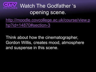 Watch The Godfather ‘s
opening scene.
http://moodle.covcollege.ac.uk/course/view.p
hp?id=14870#section-3
Think about how the cinematographer,
Gordon Willis, creates mood, atmosphere
and suspense in this scene.
 