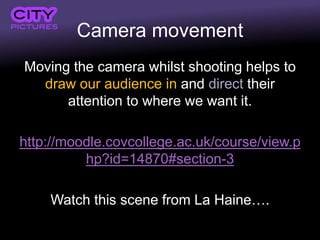 Camera movement
Moving the camera whilst shooting helps to
draw our audience in and direct their
attention to where we want it.
http://moodle.covcollege.ac.uk/course/view.p
hp?id=14870#section-3
Watch this scene from La Haine….
 