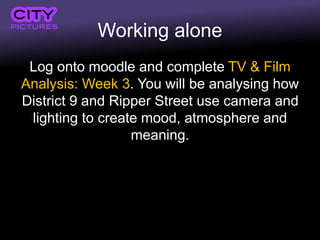 Working alone
Log onto moodle and complete TV & Film
Analysis: Week 3. You will be analysing how
District 9 and Ripper Street use camera and
lighting to create mood, atmosphere and
meaning.
 