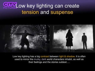 Low key lighting can create
tension and suspense
Low key lighting has a big contrast between light & shadow. It is often
used to mirror the murky, dark world characters inhabit, as well as
their feelings and the stories subtext….
 