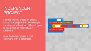 INDEPENDENT
PROJECT
For this project, create an original
MakeCode project that uses multiple
variables of at least two different types,
to keep track of information in
Minecraft.
Also, find a way to use a chat
command with a parameter.
 