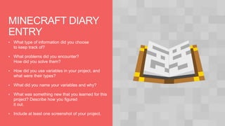 MINECRAFT DIARY
ENTRY
• What type of information did you choose
to keep track of?
• What problems did you encounter?
How did you solve them?
• How did you use variables in your project, and
what were their types?
• What did you name your variables and why?
• What was something new that you learned for this
project? Describe how you figured
it out.
• Include at least one screenshot of your project.
 