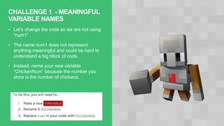 CHALLENGE 1 - MEANINGFUL
VARIABLE NAMES
• Let’s change the code so we are not using
“num1”
• The name num1 does not represent
anything meaningful and could be hard to
understand a big block of code.
• Instead, name your new variable
“ChickenNum” because the number you
store is the number of chickens.
 
