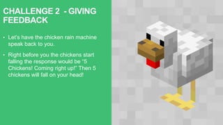 CHALLENGE 2 - GIVING
FEEDBACK
• Let’s have the chicken rain machine
speak back to you.
• Right before you the chickens start
falling the response would be “5
Chickens! Coming right up!” Then 5
chickens will fall on your head!
 