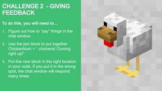 CHALLENGE 2 - GIVING
FEEDBACK
To do this, you will need to…
1. Figure out how to “say” things in the
chat window
2. Use the join block to put together
ChickenNum + “ chickens! Coming
right up!”
3. Put this new block in the right location
in your code. If you put it in the wrong
spot, the chat window will respond
many times
 