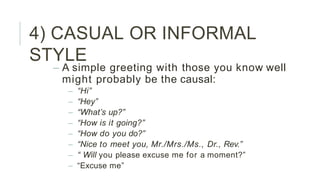 4) CASUAL OR INFORMAL
STYLE
– A simple greeting with those you know well
might probably be the causal:
– “Hi”
– “Hey”
– “What’s up?”
– “How is it going?”
– “How do you do?”
– “Nice to meet you, Mr./Mrs./Ms., Dr., Rev.”
– “ Will you please excuse me for a moment?”
– “Excuse me”
 