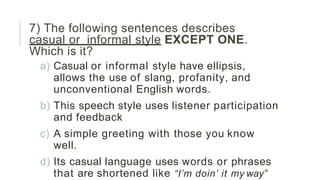 7) The following sentences describes
casual or informal style EXCEPT ONE.
Which is it?
a) Casual or informal style have ellipsis,
allows the use of slang, profanity, and
unconventional English words.
b) This speech style uses listener participation
and feedback
c) A simple greeting with those you know
well.
d) Its casual language uses words or phrases
that are shortened like “I’m doin’ it my way”
 
