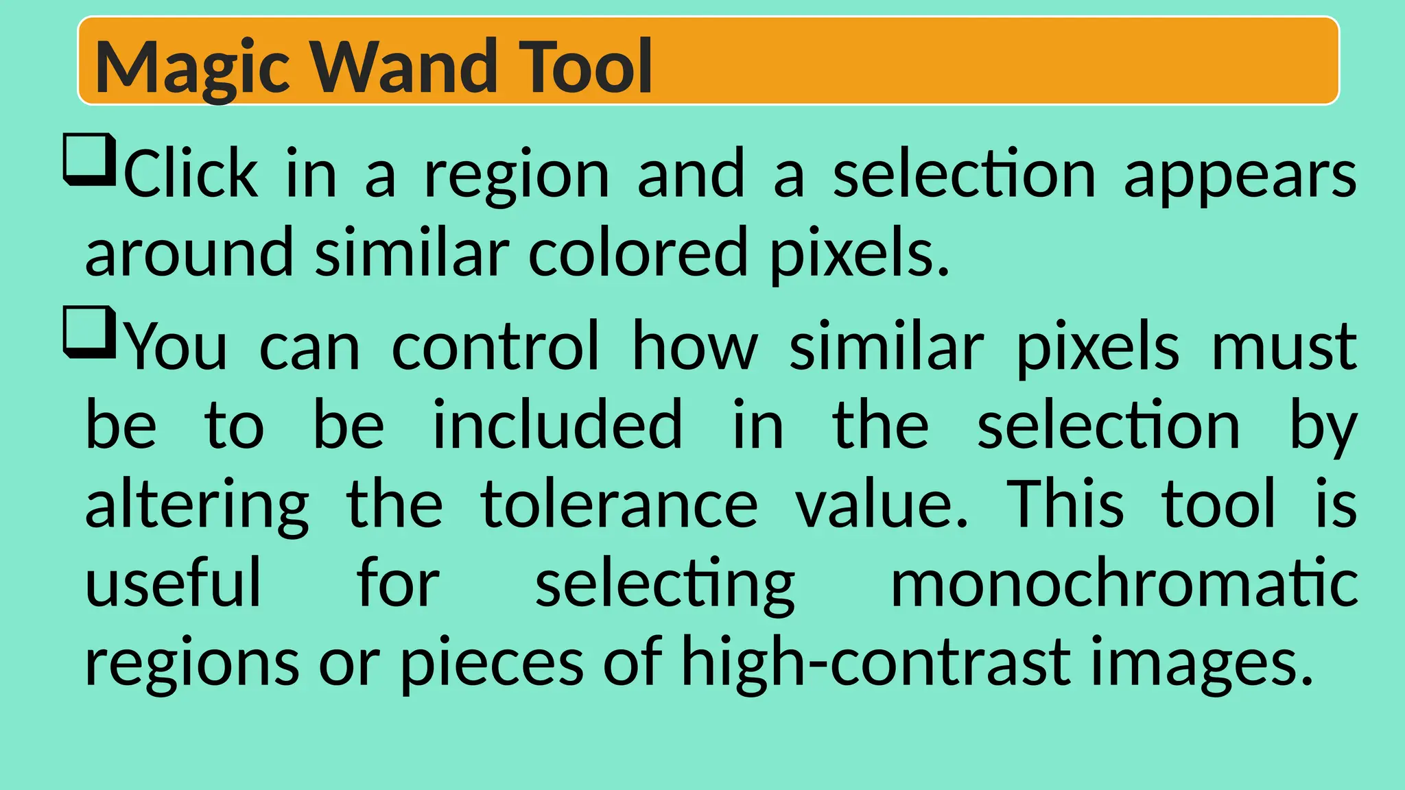 Click in a region and a selection appears
around similar colored pixels.
You can control how similar pixels must
be to be included in the selection by
altering the tolerance value. This tool is
useful for selecting monochromatic
regions or pieces of high-contrast images.
Magic Wand Tool
 