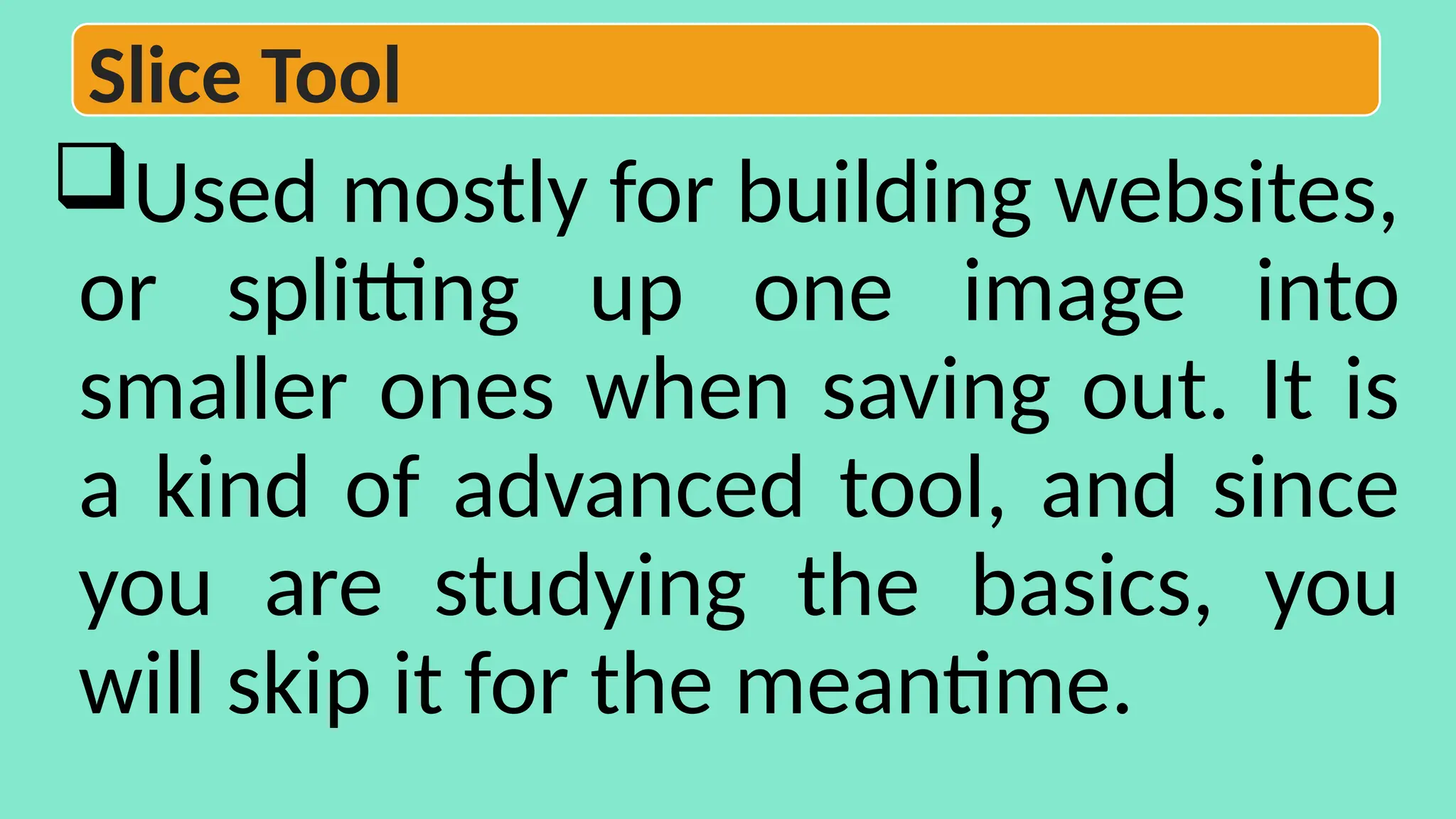 Used mostly for building websites,
or splitting up one image into
smaller ones when saving out. It is
a kind of advanced tool, and since
you are studying the basics, you
will skip it for the meantime.
Slice Tool
 