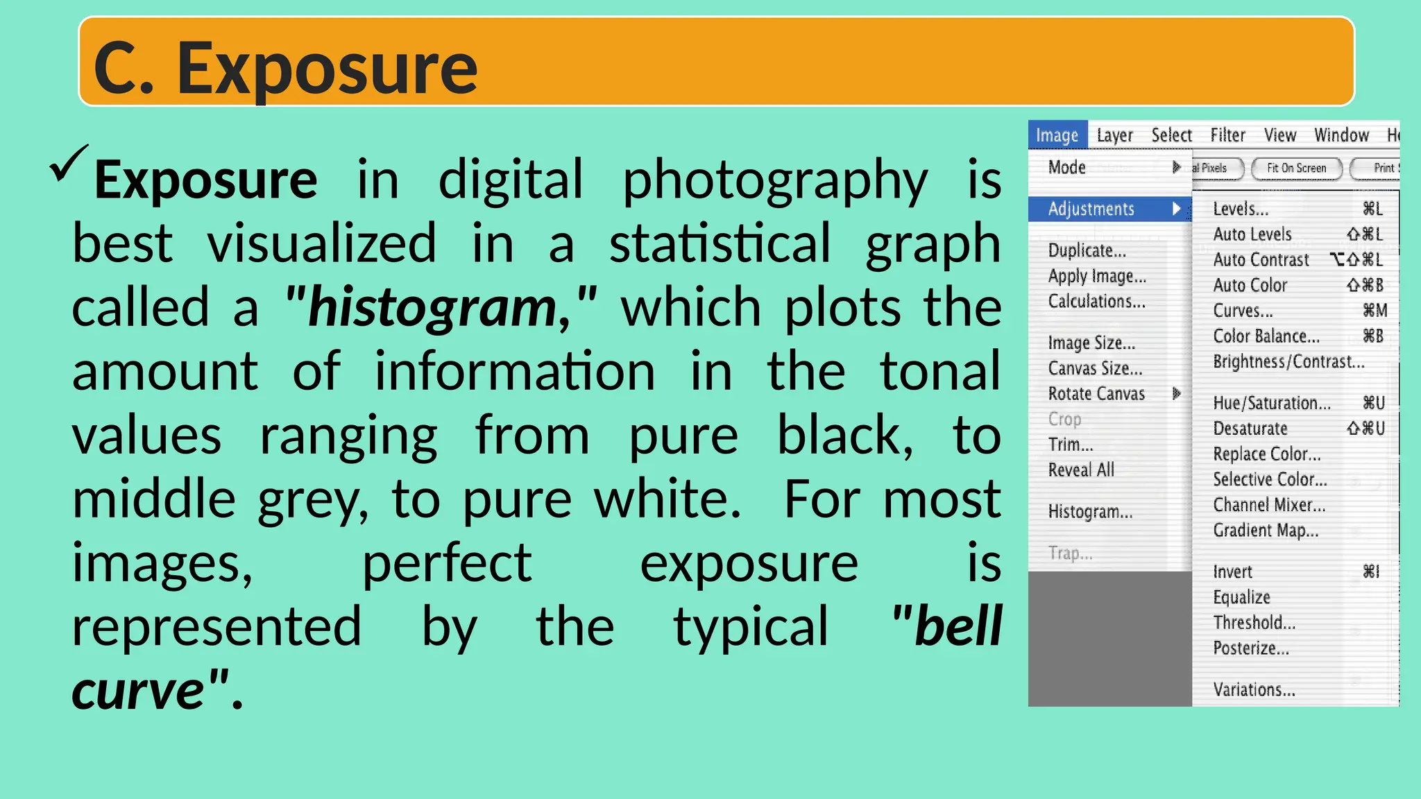 Exposure in digital photography is
best visualized in a statistical graph
called a "histogram," which plots the
amount of information in the tonal
values ranging from pure black, to
middle grey, to pure white. For most
images, perfect exposure is
represented by the typical "bell
curve".
C. Exposure
 
