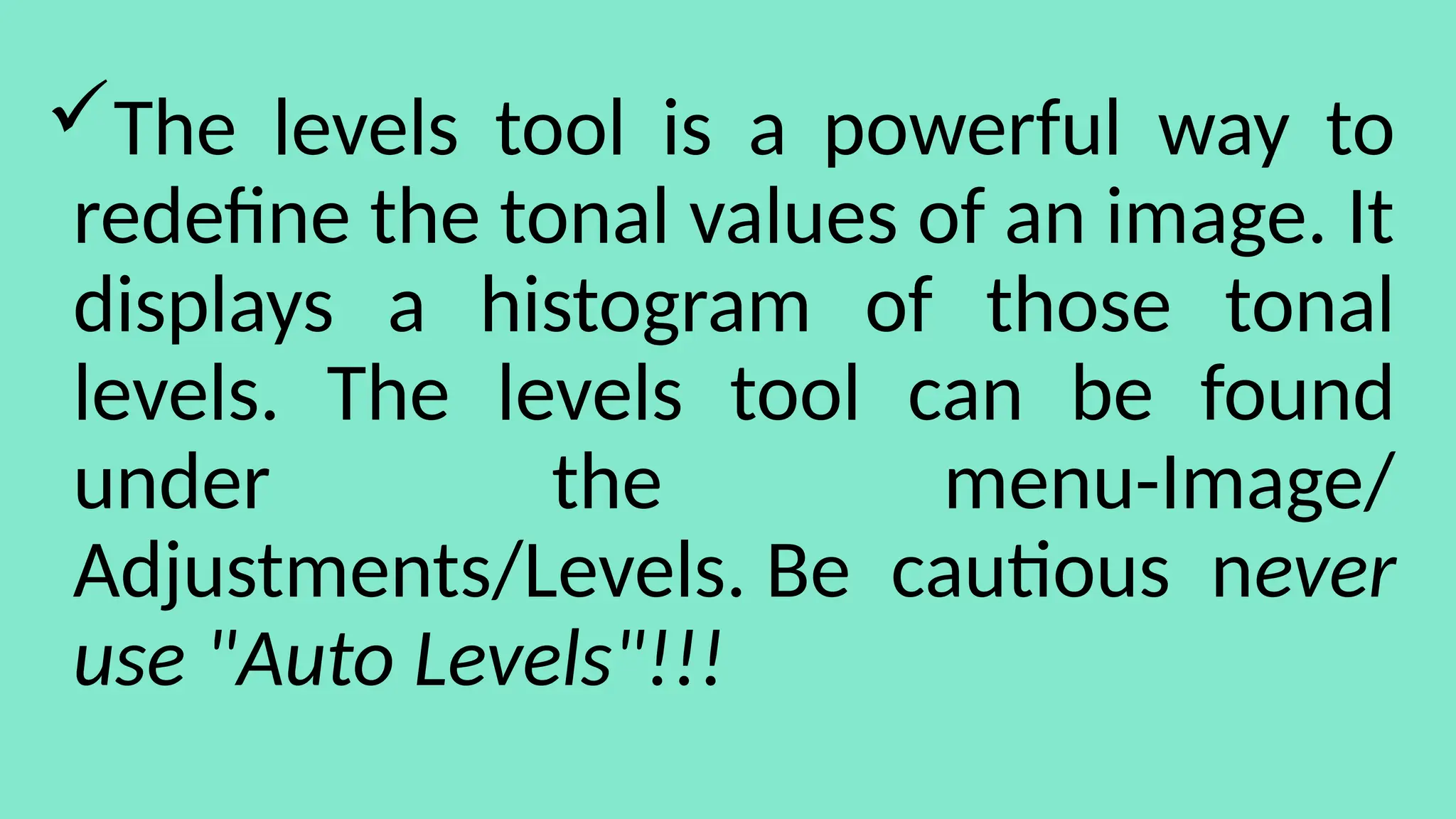The levels tool is a powerful way to
redefine the tonal values of an image. It
displays a histogram of those tonal
levels. The levels tool can be found
under the menu-Image/
Adjustments/Levels. Be cautious never
use "Auto Levels"!!!
 
