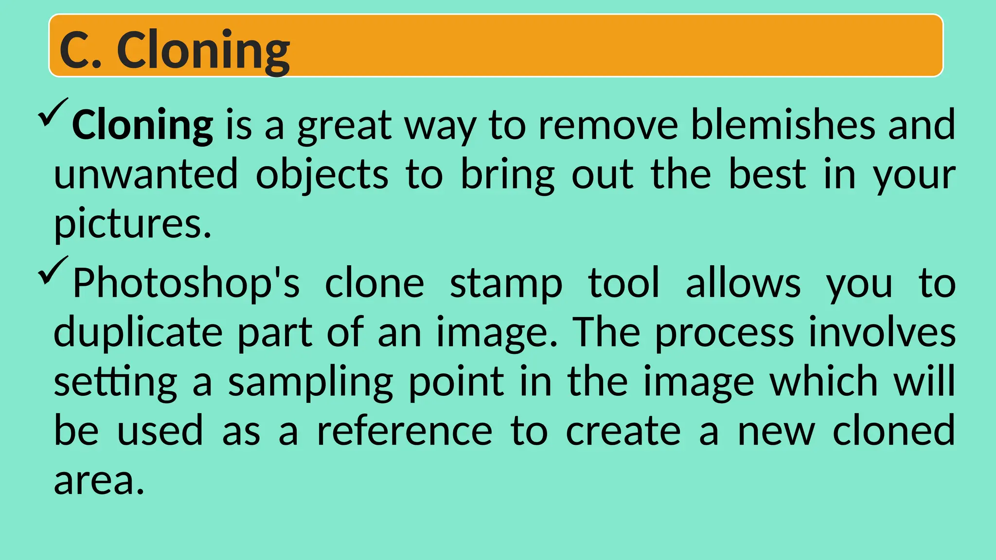 Cloning is a great way to remove blemishes and
unwanted objects to bring out the best in your
pictures.
Photoshop's clone stamp tool allows you to
duplicate part of an image. The process involves
setting a sampling point in the image which will
be used as a reference to create a new cloned
area.
C. Cloning
 