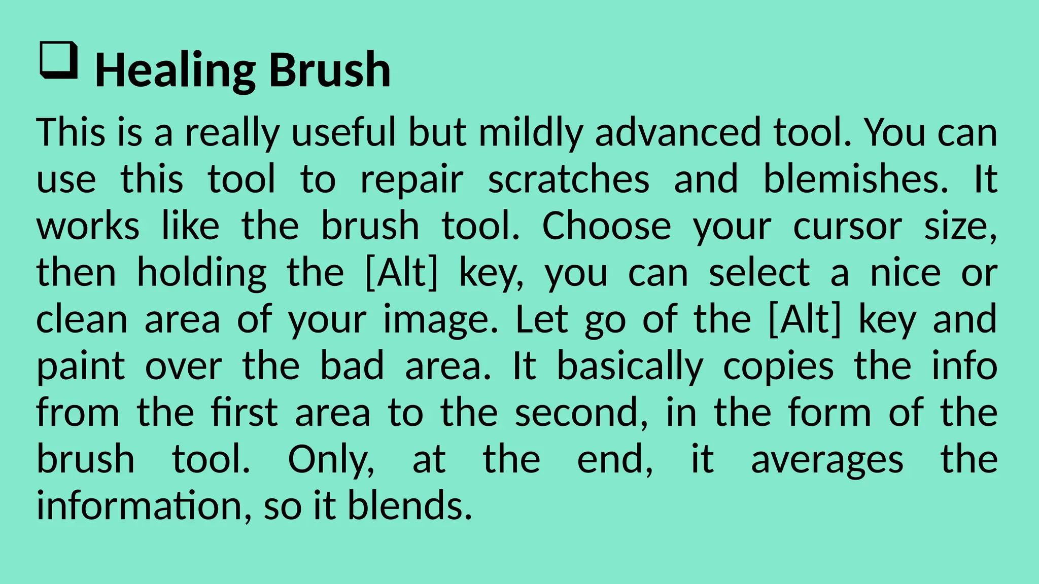  Healing Brush
This is a really useful but mildly advanced tool. You can
use this tool to repair scratches and blemishes. It
works like the brush tool. Choose your cursor size,
then holding the [Alt] key, you can select a nice or
clean area of your image. Let go of the [Alt] key and
paint over the bad area. It basically copies the info
from the first area to the second, in the form of the
brush tool. Only, at the end, it averages the
information, so it blends.
 