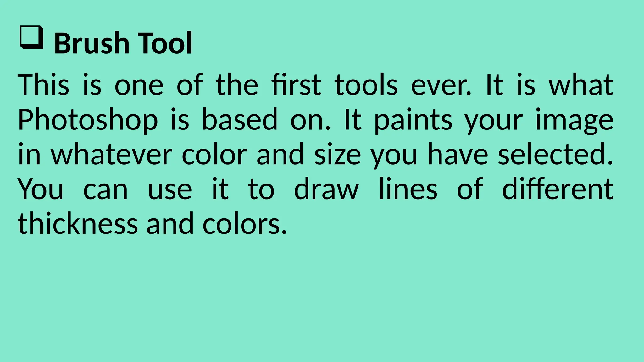  Brush Tool
This is one of the first tools ever. It is what
Photoshop is based on. It paints your image
in whatever color and size you have selected.
You can use it to draw lines of different
thickness and colors.
 