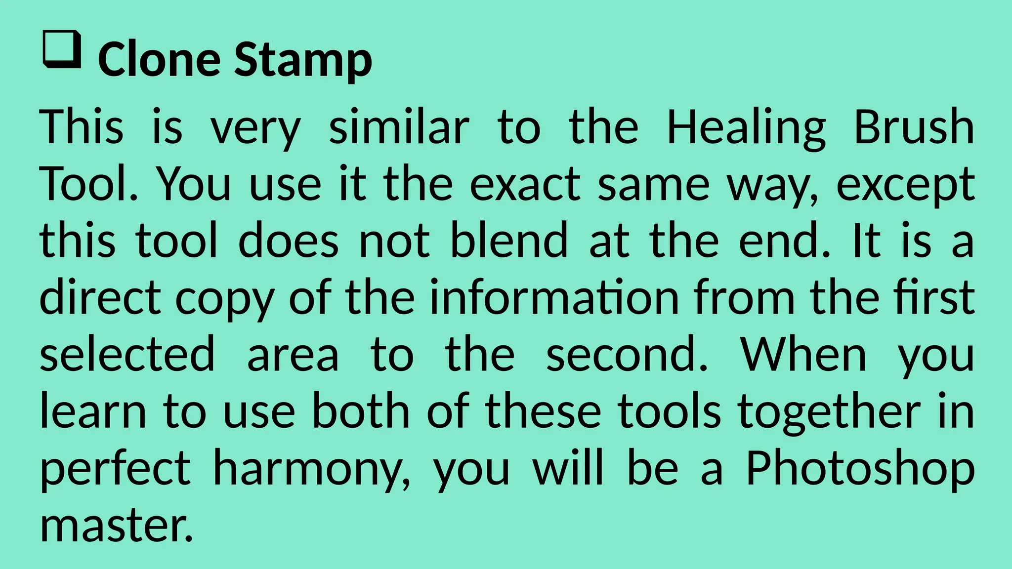  Clone Stamp
This is very similar to the Healing Brush
Tool. You use it the exact same way, except
this tool does not blend at the end. It is a
direct copy of the information from the first
selected area to the second. When you
learn to use both of these tools together in
perfect harmony, you will be a Photoshop
master.
 