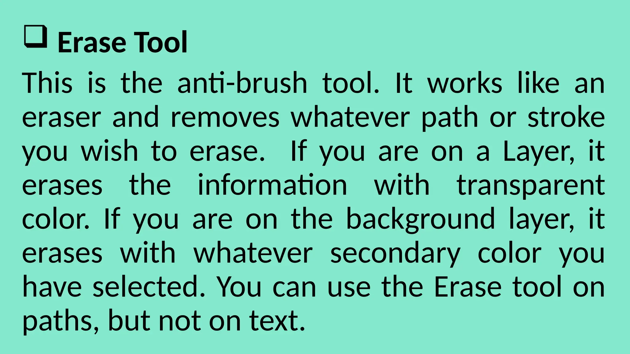  Erase Tool
This is the anti-brush tool. It works like an
eraser and removes whatever path or stroke
you wish to erase. If you are on a Layer, it
erases the information with transparent
color. If you are on the background layer, it
erases with whatever secondary color you
have selected. You can use the Erase tool on
paths, but not on text.
 