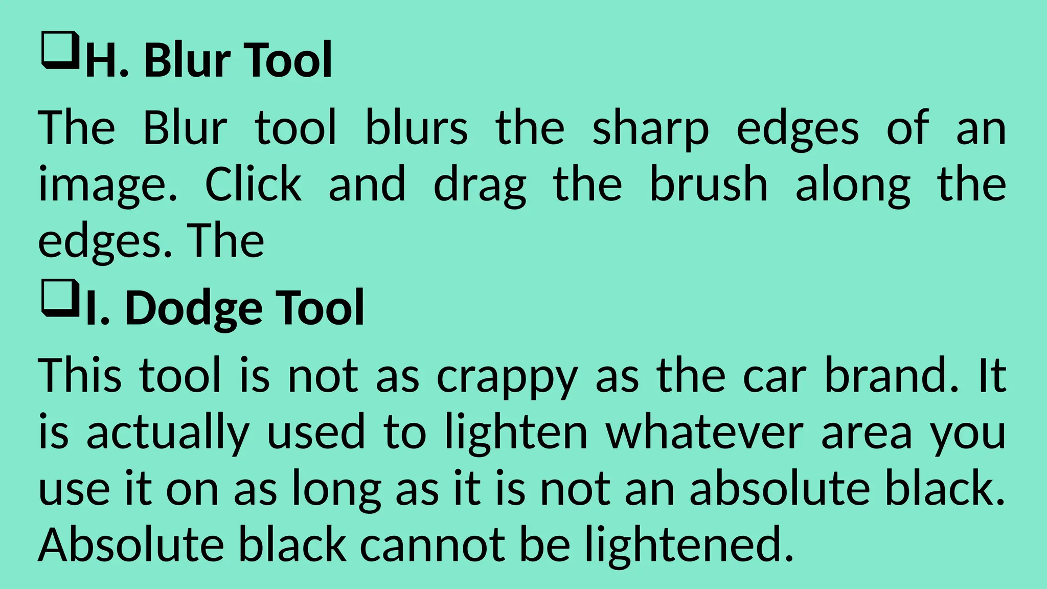 H. Blur Tool
The Blur tool blurs the sharp edges of an
image. Click and drag the brush along the
edges. The
I. Dodge Tool
This tool is not as crappy as the car brand. It
is actually used to lighten whatever area you
use it on as long as it is not an absolute black.
Absolute black cannot be lightened.
 