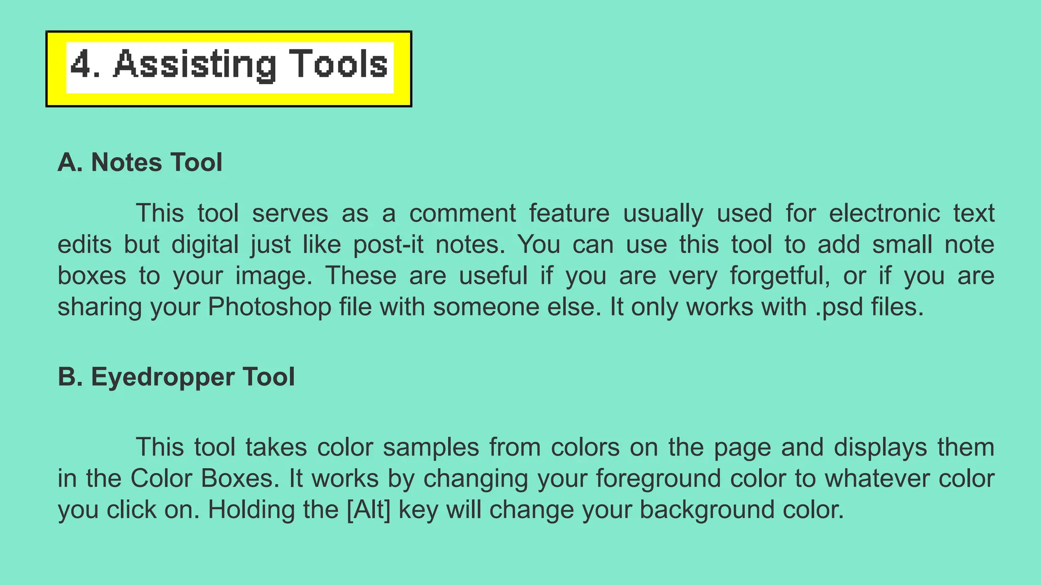 A. Notes Tool
This tool serves as a comment feature usually used for electronic text
edits but digital just like post-it notes. You can use this tool to add small note
boxes to your image. These are useful if you are very forgetful, or if you are
sharing your Photoshop file with someone else. It only works with .psd files.
B. Eyedropper Tool
This tool takes color samples from colors on the page and displays them
in the Color Boxes. It works by changing your foreground color to whatever color
you click on. Holding the [Alt] key will change your background color.
 