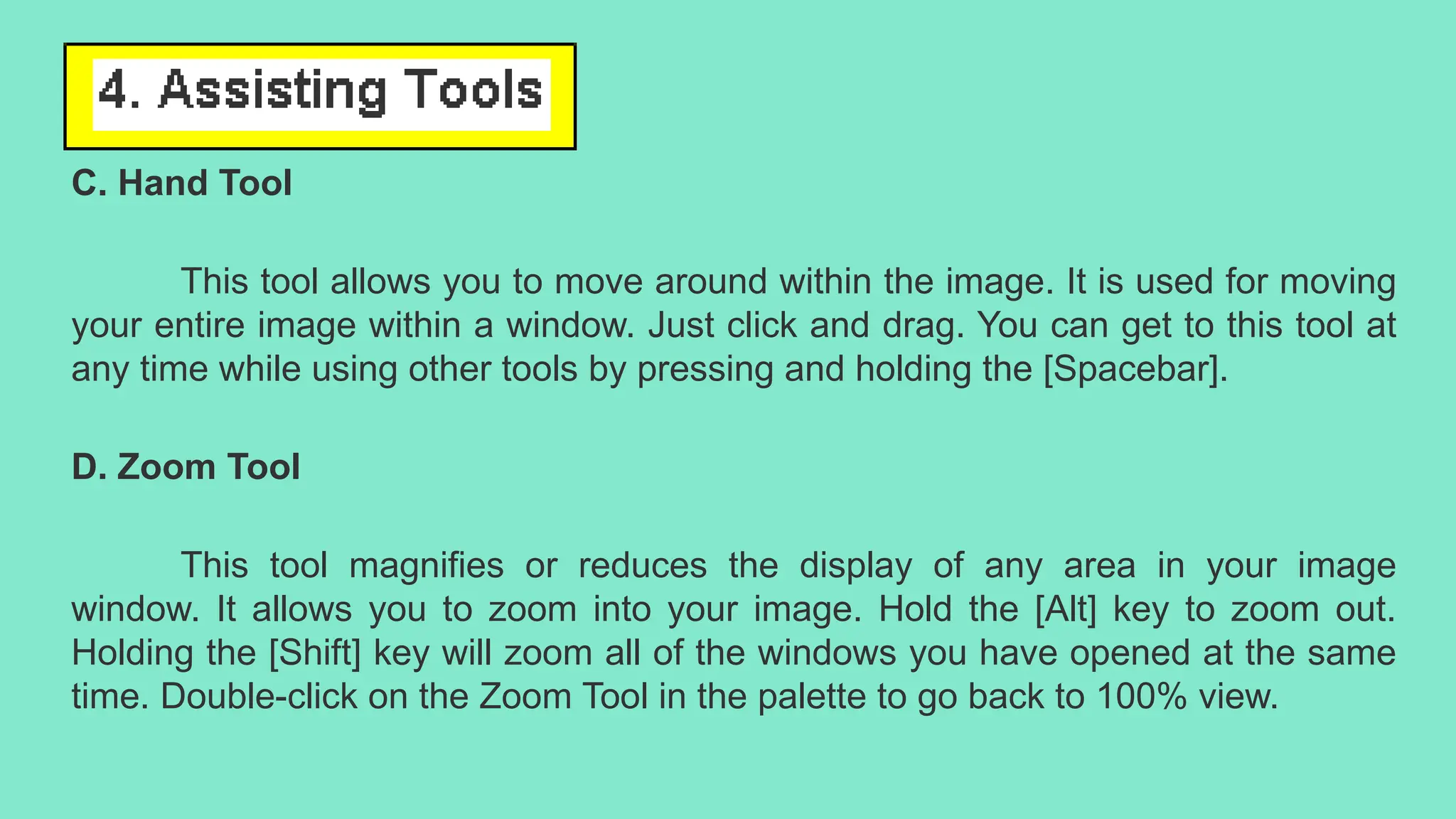 C. Hand Tool
This tool allows you to move around within the image. It is used for moving
your entire image within a window. Just click and drag. You can get to this tool at
any time while using other tools by pressing and holding the [Spacebar].
D. Zoom Tool
This tool magnifies or reduces the display of any area in your image
window. It allows you to zoom into your image. Hold the [Alt] key to zoom out.
Holding the [Shift] key will zoom all of the windows you have opened at the same
time. Double-click on the Zoom Tool in the palette to go back to 100% view.
 