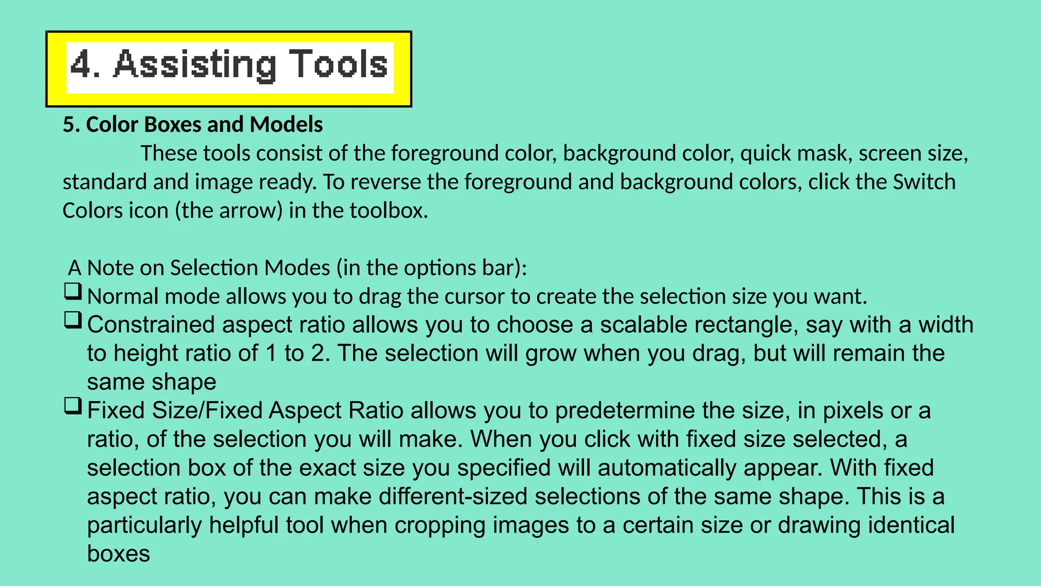 5. Color Boxes and Models
These tools consist of the foreground color, background color, quick mask, screen size,
standard and image ready. To reverse the foreground and background colors, click the Switch
Colors icon (the arrow) in the toolbox.
A Note on Selection Modes (in the options bar):
Normal mode allows you to drag the cursor to create the selection size you want.
Constrained aspect ratio allows you to choose a scalable rectangle, say with a width
to height ratio of 1 to 2. The selection will grow when you drag, but will remain the
same shape
Fixed Size/Fixed Aspect Ratio allows you to predetermine the size, in pixels or a
ratio, of the selection you will make. When you click with fixed size selected, a
selection box of the exact size you specified will automatically appear. With fixed
aspect ratio, you can make different-sized selections of the same shape. This is a
particularly helpful tool when cropping images to a certain size or drawing identical
boxes
 