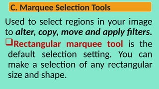 Used to select regions in your image
to alter, copy, move and apply filters.
Rectangular marquee tool is the
default selection setting. You can
make a selection of any rectangular
size and shape.
C. Marquee Selection Tools
 