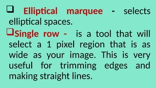  Elliptical marquee - selects
elliptical spaces.
Single row - is a tool that will
select a 1 pixel region that is as
wide as your image. This is very
useful for trimming edges and
making straight lines.
 