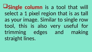 Single column is a tool that will
select a 1 pixel region that is as tall
as your image. Similar to single row
tool, this is also very useful for
trimming edges and making
straight lines.
 