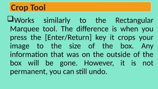 Works similarly to the Rectangular
Marquee tool. The difference is when you
press the [Enter/Return] key it crops your
image to the size of the box. Any
information that was on the outside of the
box will be gone. However, it is not
permanent, you can still undo.
Crop Tool
 