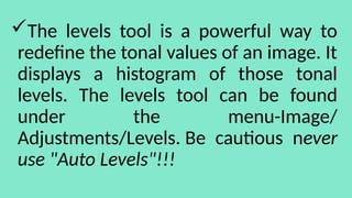 The levels tool is a powerful way to
redefine the tonal values of an image. It
displays a histogram of those tonal
levels. The levels tool can be found
under the menu-Image/
Adjustments/Levels. Be cautious never
use "Auto Levels"!!!
 