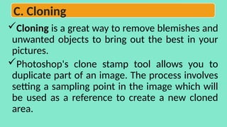 Cloning is a great way to remove blemishes and
unwanted objects to bring out the best in your
pictures.
Photoshop's clone stamp tool allows you to
duplicate part of an image. The process involves
setting a sampling point in the image which will
be used as a reference to create a new cloned
area.
C. Cloning
 