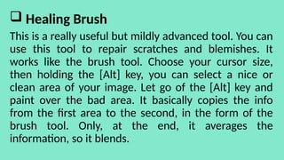  Healing Brush
This is a really useful but mildly advanced tool. You can
use this tool to repair scratches and blemishes. It
works like the brush tool. Choose your cursor size,
then holding the [Alt] key, you can select a nice or
clean area of your image. Let go of the [Alt] key and
paint over the bad area. It basically copies the info
from the first area to the second, in the form of the
brush tool. Only, at the end, it averages the
information, so it blends.
 
