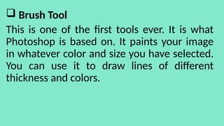  Brush Tool
This is one of the first tools ever. It is what
Photoshop is based on. It paints your image
in whatever color and size you have selected.
You can use it to draw lines of different
thickness and colors.
 