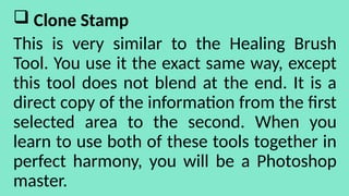  Clone Stamp
This is very similar to the Healing Brush
Tool. You use it the exact same way, except
this tool does not blend at the end. It is a
direct copy of the information from the first
selected area to the second. When you
learn to use both of these tools together in
perfect harmony, you will be a Photoshop
master.
 