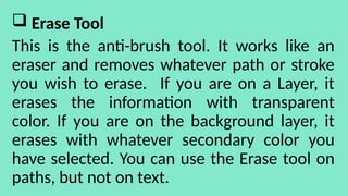  Erase Tool
This is the anti-brush tool. It works like an
eraser and removes whatever path or stroke
you wish to erase. If you are on a Layer, it
erases the information with transparent
color. If you are on the background layer, it
erases with whatever secondary color you
have selected. You can use the Erase tool on
paths, but not on text.
 