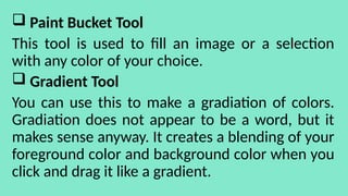  Paint Bucket Tool
This tool is used to fill an image or a selection
with any color of your choice.
 Gradient Tool
You can use this to make a gradiation of colors.
Gradiation does not appear to be a word, but it
makes sense anyway. It creates a blending of your
foreground color and background color when you
click and drag it like a gradient.
 