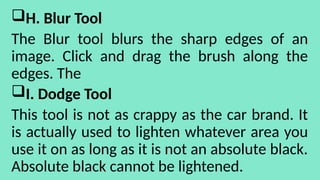 H. Blur Tool
The Blur tool blurs the sharp edges of an
image. Click and drag the brush along the
edges. The
I. Dodge Tool
This tool is not as crappy as the car brand. It
is actually used to lighten whatever area you
use it on as long as it is not an absolute black.
Absolute black cannot be lightened.
 