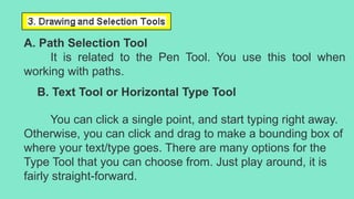 A. Path Selection Tool
It is related to the Pen Tool. You use this tool when
working with paths.
B. Text Tool or Horizontal Type Tool
You can click a single point, and start typing right away.
Otherwise, you can click and drag to make a bounding box of
where your text/type goes. There are many options for the
Type Tool that you can choose from. Just play around, it is
fairly straight-forward.
 