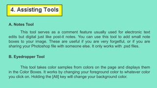 A. Notes Tool
This tool serves as a comment feature usually used for electronic text
edits but digital just like post-it notes. You can use this tool to add small note
boxes to your image. These are useful if you are very forgetful, or if you are
sharing your Photoshop file with someone else. It only works with .psd files.
B. Eyedropper Tool
This tool takes color samples from colors on the page and displays them
in the Color Boxes. It works by changing your foreground color to whatever color
you click on. Holding the [Alt] key will change your background color.
 