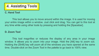 C. Hand Tool
This tool allows you to move around within the image. It is used for moving
your entire image within a window. Just click and drag. You can get to this tool at
any time while using other tools by pressing and holding the [Spacebar].
D. Zoom Tool
This tool magnifies or reduces the display of any area in your image
window. It allows you to zoom into your image. Hold the [Alt] key to zoom out.
Holding the [Shift] key will zoom all of the windows you have opened at the same
time. Double-click on the Zoom Tool in the palette to go back to 100% view.
 