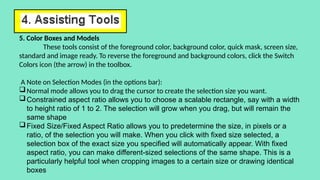 5. Color Boxes and Models
These tools consist of the foreground color, background color, quick mask, screen size,
standard and image ready. To reverse the foreground and background colors, click the Switch
Colors icon (the arrow) in the toolbox.
A Note on Selection Modes (in the options bar):
Normal mode allows you to drag the cursor to create the selection size you want.
Constrained aspect ratio allows you to choose a scalable rectangle, say with a width
to height ratio of 1 to 2. The selection will grow when you drag, but will remain the
same shape
Fixed Size/Fixed Aspect Ratio allows you to predetermine the size, in pixels or a
ratio, of the selection you will make. When you click with fixed size selected, a
selection box of the exact size you specified will automatically appear. With fixed
aspect ratio, you can make different-sized selections of the same shape. This is a
particularly helpful tool when cropping images to a certain size or drawing identical
boxes
 