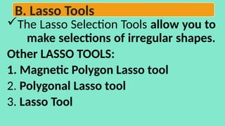 The Lasso Selection Tools allow you to
make selections of irregular shapes.
Other LASSO TOOLS:
1. Magnetic Polygon Lasso tool
2. Polygonal Lasso tool
3. Lasso Tool
B. Lasso Tools
 