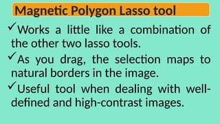 Works a little like a combination of
the other two lasso tools.
As you drag, the selection maps to
natural borders in the image.
Useful tool when dealing with well-
defined and high-contrast images.
Magnetic Polygon Lasso tool
 